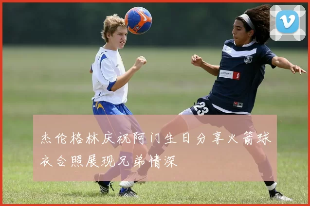 杰伦格林庆祝阿门生日分享火箭球衣合照展现兄弟情深
