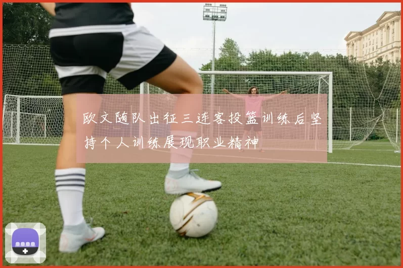 欧文随队出征三连客投篮训练后坚持个人训练展现职业精神