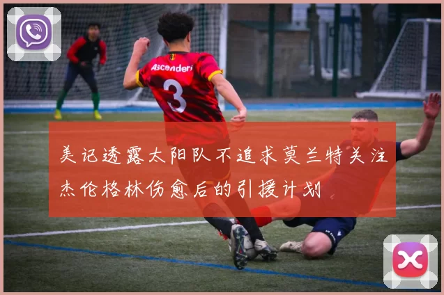 美记透露太阳队不追求莫兰特关注杰伦格林伤愈后的引援计划