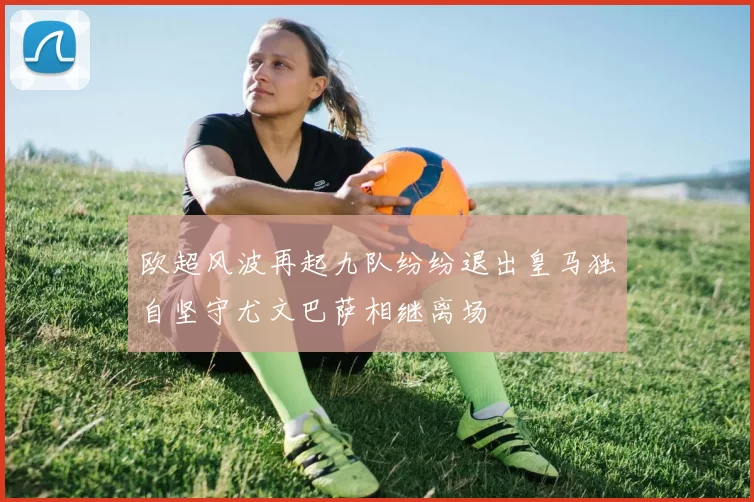 欧超风波再起九队纷纷退出皇马独自坚守尤文巴萨相继离场