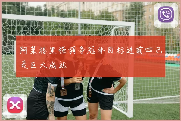 阿莱格里强调争冠非目标进前四已是巨大成就