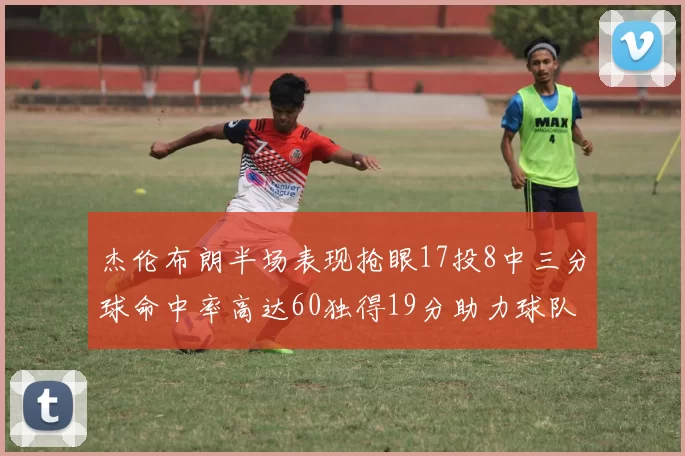 杰伦布朗半场表现抢眼17投8中三分球命中率高达60独得19分助力球队